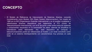 CONCEPTO
• El Modelo de Referencia de Interconexión de Sistemas Abiertos, conocido
mundialmente como Modelo OSI (Open System Interconnection), fue creado en
1980 por la ISO (Organizacion Estandar Internacional) y en él pueden modelarse o
referenciarse diversos dispositivos que reglamenta la ITU (Unión de
Telecomunicación Internacional), con el fin de poner orden entre todos los sistemas
y componentes requeridos en la transmisión de datos, además de simplificar la
interrelación entre fabricantes. Así, todo dispositivo de cómputo y
telecomunicaciones podrá ser referenciado al modelo y por ende concebido como
parte de un sistema interdependiente con características muy precisas en cada
nivel.
 