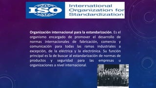Organización internacional para la estandarización. Es el
organismo encargado de promover el desarrollo de
normas internacionales de fabricación, comercio y
comunicación para todas las ramas industriales a
excepción, de la eléctrica y la electrónica. Su función
principal es la de buscar al estandarización de normas de
productos y seguridad para las empresas u
organizaciones a nivel internacional.
 