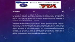 ESTANDARES TIA / EIA
A mediados de la década de 1980, la TIA (Telecommunications Industry Association) y la
EIA (Electronic Industries Association) comenzó a desarrollar métodos de cableado de
edificios, con la intención de desarrollar un sistema de cableado uniforme que apoyar los
productos de múltiples fabricantes y entornos.
El estándar de cableado estructurado TIA / EIA definen la forma de diseñar, construir y
administrar un sistema de cableado que es estructurado, lo que significa que el sistema
está diseñado en bloques que tienen características de rendimiento muy específicos. Los
bloques se integran de una manera jerárquica para crear un sistema de comunicación
unificado. Por ejemplo, el grupo de trabajo LAN representan un bloque con los
requerimientos de menor rendimiento que el bloque de red troncal, que requiere un
cable de alto rendimiento de fibra óptica en la mayoría de los casos.
 