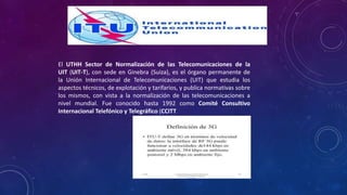 El UTHH Sector de Normalización de las Telecomunicaciones de la
UIT (UIT-T), con sede en Ginebra (Suiza), es el órgano permanente de
la Unión Internacional de Telecomunicaciones (UIT) que estudia los
aspectos técnicos, de explotación y tarifarios, y publica normativas sobre
los mismos, con vista a la normalización de las telecomunicaciones a
nivel mundial. Fue conocido hasta 1992 como Comité Consultivo
Internacional Telefónico y Telegráfico (CCITT
 
