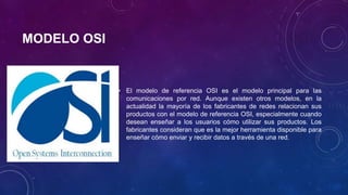 MODELO OSI
• El modelo de referencia OSI es el modelo principal para las
comunicaciones por red. Aunque existen otros modelos, en la
actualidad la mayoría de los fabricantes de redes relacionan sus
productos con el modelo de referencia OSI, especialmente cuando
desean enseñar a los usuarios cómo utilizar sus productos. Los
fabricantes consideran que es la mejor herramienta disponible para
enseñar cómo enviar y recibir datos a través de una red.
 