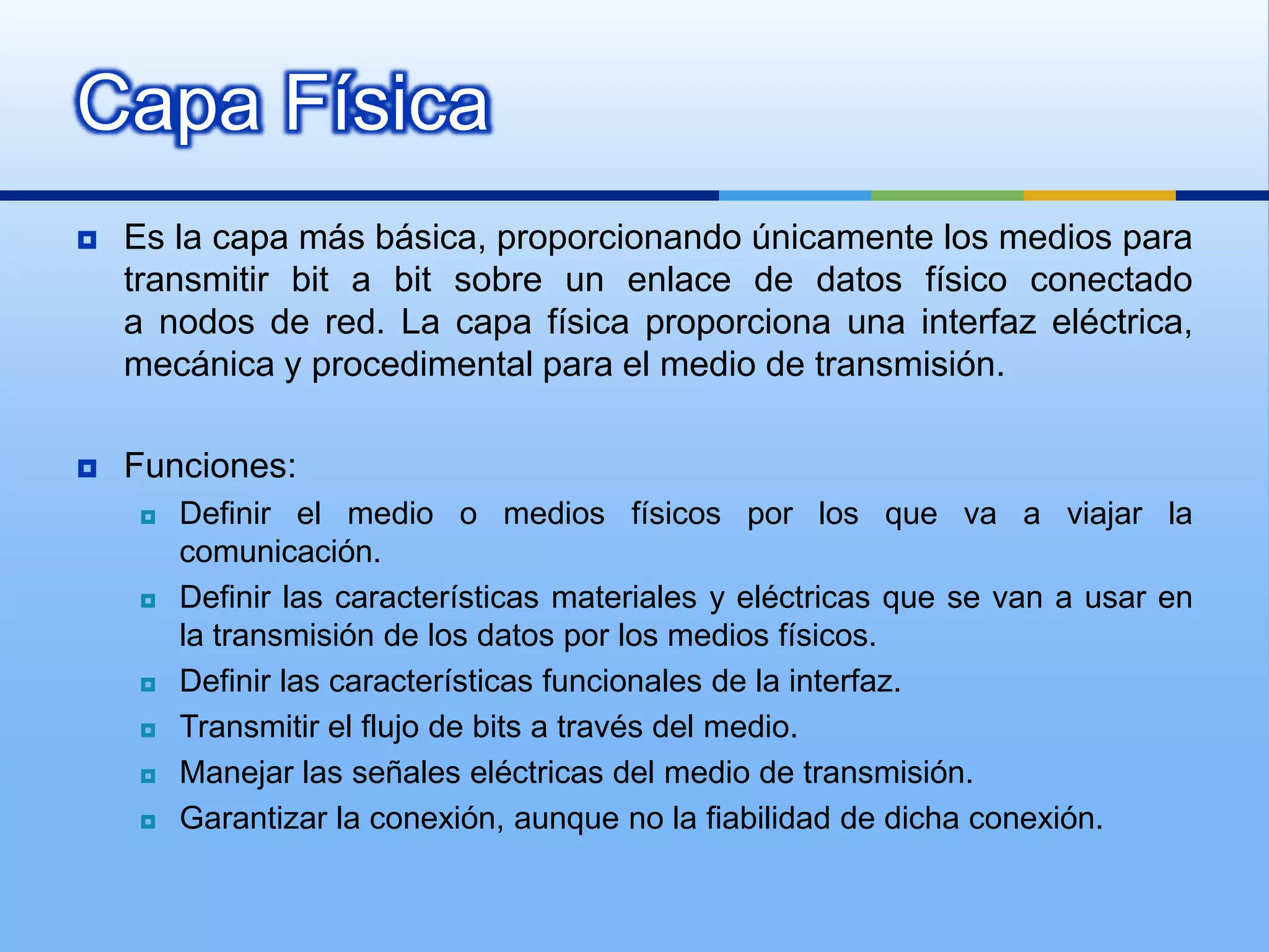Capa Física
   Es la capa más básica, proporcionando únicamente los medios para
    transmitir bit a bit sobre un enlace de datos físico conectado
    a nodos de red. La capa física proporciona una interfaz eléctrica,
    mecánica y procedimental para el medio de transmisión.

   Funciones:
       Definir el medio o medios físicos por los que va a viajar la
        comunicación.
       Definir las características materiales y eléctricas que se van a usar en
        la transmisión de los datos por los medios físicos.
       Definir las características funcionales de la interfaz.
       Transmitir el flujo de bits a través del medio.
       Manejar las señales eléctricas del medio de transmisión.
       Garantizar la conexión, aunque no la fiabilidad de dicha conexión.
 