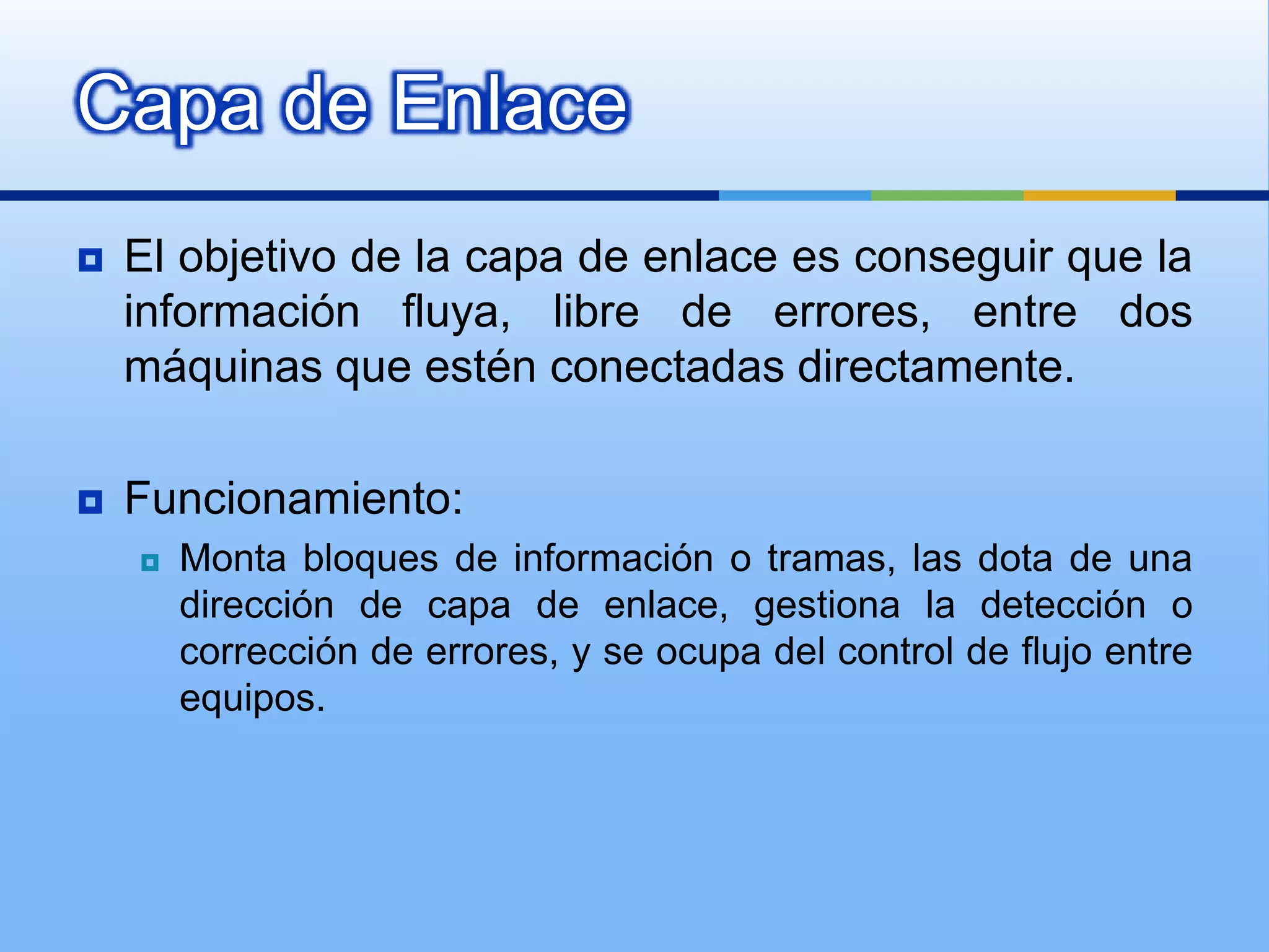 Capa de Enlace
   El objetivo de la capa de enlace es conseguir que la
    información fluya, libre de errores, entre dos
    máquinas que estén conectadas directamente.

   Funcionamiento:
       Monta bloques de información o tramas, las dota de una
        dirección de capa de enlace, gestiona la detección o
        corrección de errores, y se ocupa del control de flujo entre
        equipos.
 