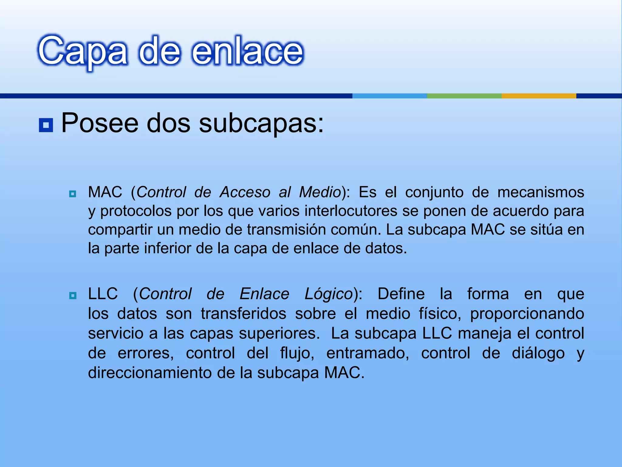 Capa de enlace
   Posee dos subcapas:

       MAC (Control de Acceso al Medio): Es el conjunto de mecanismos
        y protocolos por los que varios interlocutores se ponen de acuerdo para
        compartir un medio de transmisión común. La subcapa MAC se sitúa en
        la parte inferior de la capa de enlace de datos.

       LLC (Control de Enlace Lógico): Define la forma en que
        los datos son transferidos sobre el medio físico, proporcionando
        servicio a las capas superiores. La subcapa LLC maneja el control
        de errores, control del flujo, entramado, control de diálogo y
        direccionamiento de la subcapa MAC.
 