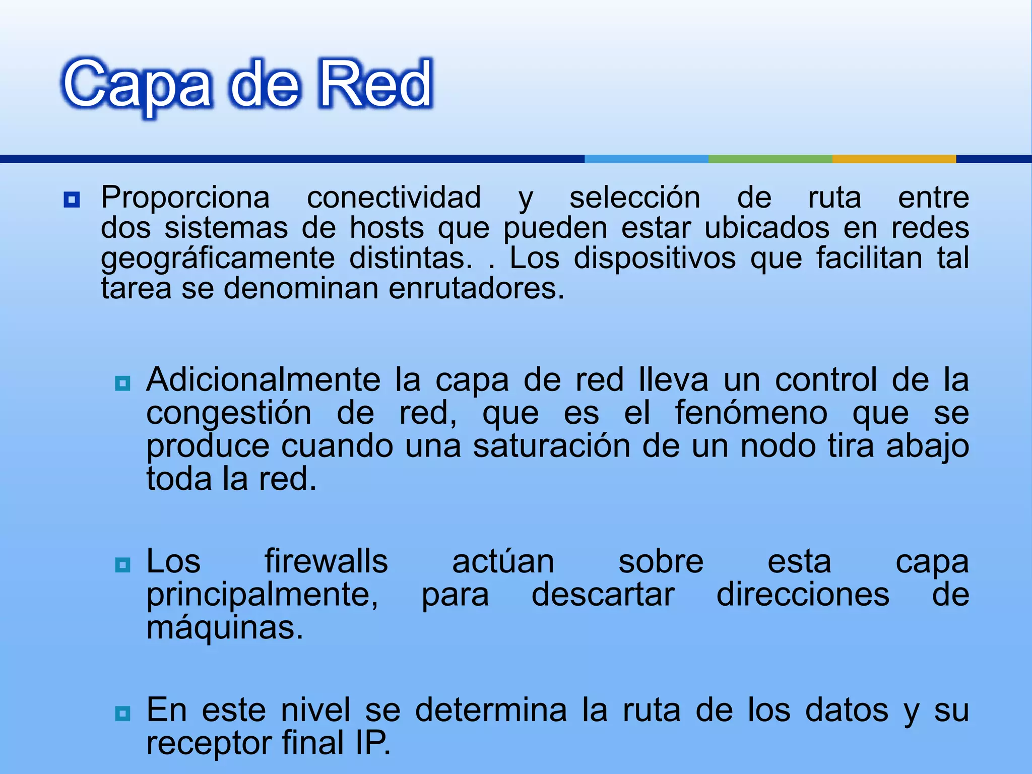 Capa de Red
   Proporciona conectividad y selección de ruta entre
    dos sistemas de hosts que pueden estar ubicados en redes
    geográficamente distintas. . Los dispositivos que facilitan tal
    tarea se denominan enrutadores.

       Adicionalmente la capa de red lleva un control de la
        congestión de red, que es el fenómeno que se
        produce cuando una saturación de un nodo tira abajo
        toda la red.

       Los     firewalls actúan  sobre    esta   capa
        principalmente, para descartar direcciones de
        máquinas.

       En este nivel se determina la ruta de los datos y su
        receptor final IP.
 