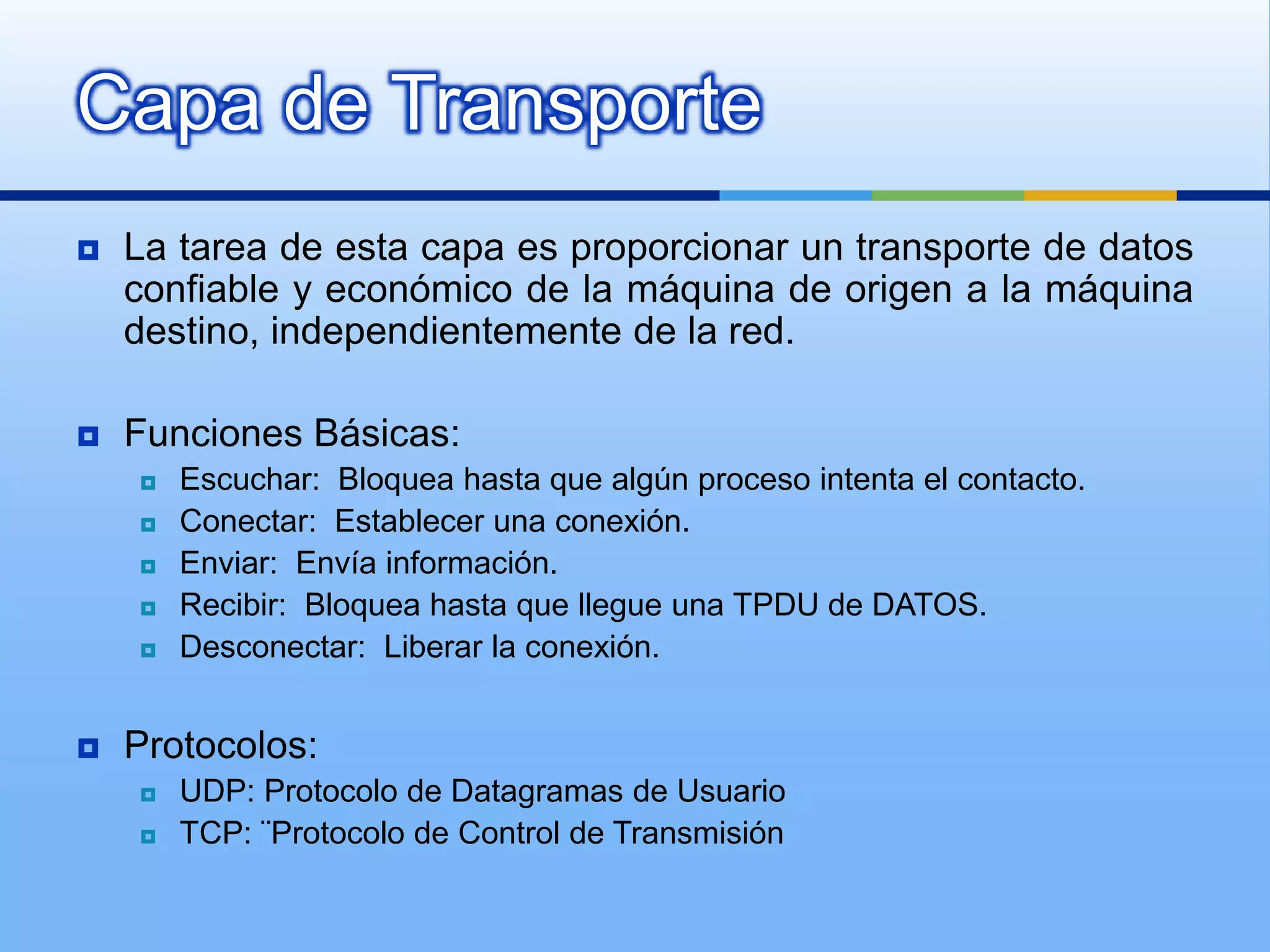 Capa de Transporte
   La tarea de esta capa es proporcionar un transporte de datos
    confiable y económico de la máquina de origen a la máquina
    destino, independientemente de la red.

   Funciones Básicas:
       Escuchar: Bloquea hasta que algún proceso intenta el contacto.
       Conectar: Establecer una conexión.
       Enviar: Envía información.
       Recibir: Bloquea hasta que llegue una TPDU de DATOS.
       Desconectar: Liberar la conexión.


   Protocolos:
       UDP: Protocolo de Datagramas de Usuario
       TCP: ¨Protocolo de Control de Transmisión
 