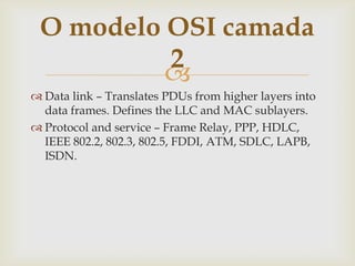 Data link – TranslatesPDUsfromhigherlayersinto data frames. Defines the LLC and MAC sublayers.Protocolandservice – FrameRelay, PPP, HDLC, IEEE 802.2, 802.3, 802.5, FDDI, ATM, SDLC, LAPB, ISDN.O modelo OSI camada 2