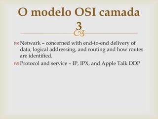 Netwark– concernedwithend-to-enddeliveryof data, logicaladdressing, androutingandhowroutes are identified.Protocolandservice – IP, IPX, and Apple Talk DDPO modelo OSI camada 3