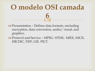 Pressentation – Defines data formats, encluding encryption, data conversion, audio/ visual, and graphics.Protocol and Service – MPEG. HTML. MIDI, ASCII, EBCDIC, TIFF, GIF, PICT.O modelo OSI camada 6