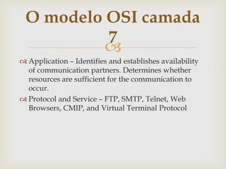 Application– Identifiesandestablishesavailabilityofcommunicationpartners. Determines whetherresources are sufficient for thecommunication to occur.ProtocolandService – FTP, SMTP, Telnet, Web Browsers, CMIP, and Virtual Terminal ProtocolO modelo OSI camada 7