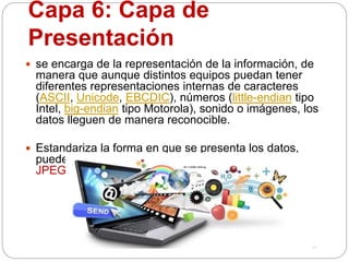 Capa 6: Capa de
Presentación
 se encarga de la representación de la información, de
manera que aunque distintos equipos puedan tener
diferentes representaciones internas de caracteres
(ASCII, Unicode, EBCDIC), números (little-endian tipo
Intel, big-endian tipo Motorola), sonido o imágenes, los
datos lleguen de manera reconocible.
 Estandariza la forma en que se presenta los datos,
puede incluir los siguiente formatos:
JPEG,ASCII,GIF,MP3,MPG ENTRE OTROS
 