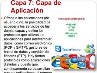 Capa 7: Capa de
Aplicación
 Ofrece a las aplicaciones (de
usuario o no) la posibilidad de
acceder a los servicios de las
demás capas y define los
protocolos que utilizan las
aplicaciones para intercambiar
datos, como correo electrónico
(POP y SMTP), gestores de
bases de datos y servidor de
ficheros (FTP). Hay tantos
protocolos como aplicaciones
distintas y puesto que
continuamente se desarrollan
Principales protocolos:
•TELNET
•HTTP
•FTP
•Browsers
•SMTP
 