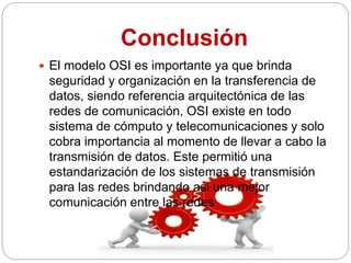 Conclusión
 El modelo OSI es importante ya que brinda
seguridad y organización en la transferencia de
datos, siendo referencia arquitectónica de las
redes de comunicación, OSI existe en todo
sistema de cómputo y telecomunicaciones y solo
cobra importancia al momento de llevar a cabo la
transmisión de datos. Este permitió una
estandarización de los sistemas de transmisión
para las redes brindando asi una mejor
comunicación entre las redes
 
