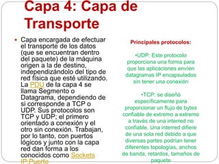 Capa 4: Capa de
Transporte
 Capa encargada de efectuar
el transporte de los datos
(que se encuentran dentro
del paquete) de la máquina
origen a la de destino,
independizándolo del tipo de
red física que esté utilizando.
La PDU de la capa 4 se
llama Segmento o
Datagrama, dependiendo de
si corresponde a TCP o
UDP. Sus protocolos son
TCP y UDP; el primero
orientado a conexión y el
otro sin conexión. Trabajan,
por lo tanto, con puertos
lógicos y junto con la capa
red dan forma a los
conocidos como Sockets
IP:Puerto
Principales protocolos:
•UDP: Este protocolo
proporciona una forma para
que las aplicaciones envíen
datagramas IP encapsulados
sin tener una conexión
•TCP: se diseñó
específicamente para
proporcionar un flujo de bytes
confiable de extremo a extremo
a través de una interred no
confiable. Una interred difiere
de una sola red debido a que
diversas partes podrían tener
diferentes topologías, anchos
de banda, retardos, tamaños de
paquete
 