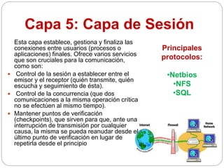 Capa 5: Capa de Sesión
Esta capa establece, gestiona y finaliza las
conexiones entre usuarios (procesos o
aplicaciones) finales. Ofrece varios servicios
que son cruciales para la comunicación,
como son:
 Control de la sesión a establecer entre el
emisor y el receptor (quién transmite, quién
escucha y seguimiento de ésta).
 Control de la concurrencia (que dos
comunicaciones a la misma operación crítica
no se efectúen al mismo tiempo).
 Mantener puntos de verificación
(checkpoints), que sirven para que, ante una
interrupción de transmisión por cualquier
causa, la misma se pueda reanudar desde el
último punto de verificación en lugar de
repetirla desde el principio
Principales
protocolos:
•Netbios
•NFS
•SQL
 