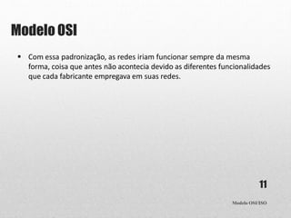 Modelo OSI
Modelo OSI/ISO
11
 Com essa padronização, as redes iriam funcionar sempre da mesma
forma, coisa que antes não acontecia devido as diferentes funcionalidades
que cada fabricante empregava em suas redes.
 