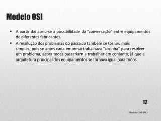 Modelo OSI
Modelo OSI/ISO
12
 A partir daí abriu-se a possibilidade da “conversação” entre equipamentos
de diferentes fabricantes.
 A resolução dos problemas do passado também se tornou mais
simples, pois se antes cada empresa trabalhava “sozinha” para resolver
um problema, agora todas passariam a trabalhar em conjunto, já que a
arquitetura principal dos equipamentos se tornava igual para todos.
 
