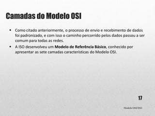 Camadas do Modelo OSI
Modelo OSI/ISO
17
 Como citado anteriormente, o processo de envio e recebimento de dados
foi padronizado, e com isso o caminho percorrido pelos dados passou a ser
comum para todas as redes.
 A ISO desenvolveu um Modelo de Referência Básico, conhecido por
apresentar as sete camadas características do Modelo OSI.
 