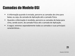 Camadas do Modelo OSI
Modelo OSI/ISO
21
 A informação quando é enviada, percorre as camadas de cima para
baixo, ou seja, da camada de Aplicação até a camada Física.
 Quando a informação é recebida, percorre as camadas de baixo para
cima, sendo assim, da camada Física até a camada de Aplicação.
 A seguir, veremos separadamente todas as camadas e suas principais
características...
 