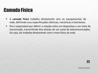 Camada Física
Modelo OSI/ISO
22
 A camada Física trabalha diretamente com os equipamentos da
rede, definindo suas especificações elétricas, mecânicas e funcionais.
 Ela é responsável por definir a relação entre um dispositivo e um meio de
transmissão, transmitindo bits através de um canal de telecomunicações.
Ou seja, ela trabalha diretamente com o meio físico da rede.
 