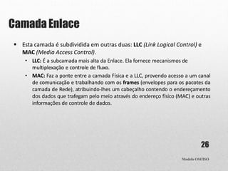 Camada Enlace
Modelo OSI/ISO
26
 Esta camada é subdividida em outras duas: LLC (Link Logical Control) e
MAC (Media Access Control).
• LLC: É a subcamada mais alta da Enlace. Ela fornece mecanismos de
multiplexação e controle de fluxo.
• MAC: Faz a ponte entre a camada Física e a LLC, provendo acesso a um canal
de comunicação e trabalhando com os frames (envelopes para os pacotes da
camada de Rede), atribuindo-lhes um cabeçalho contendo o endereçamento
dos dados que trafegam pelo meio através do endereço físico (MAC) e outras
informações de controle de dados.
 