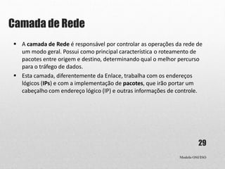 Camada de Rede
Modelo OSI/ISO
29
 A camada de Rede é responsável por controlar as operações da rede de
um modo geral. Possui como principal característica o roteamento de
pacotes entre origem e destino, determinando qual o melhor percurso
para o tráfego de dados.
 Esta camada, diferentemente da Enlace, trabalha com os endereços
lógicos (IPs) e com a implementação de pacotes, que irão portar um
cabeçalho com endereço lógico (IP) e outras informações de controle.
 