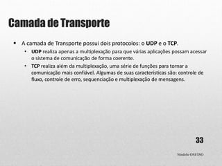 Camada deTransporte
Modelo OSI/ISO
33
 A camada de Transporte possui dois protocolos: o UDP e o TCP.
• UDP realiza apenas a multiplexação para que várias aplicações possam acessar
o sistema de comunicação de forma coerente.
• TCP realiza além da multiplexação, uma série de funções para tornar a
comunicação mais confiável. Algumas de suas características são: controle de
fluxo, controle de erro, sequenciação e multiplexação de mensagens.
 