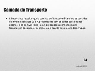 Camada deTransporte
Modelo OSI/ISO
34
 É importante ressaltar que a camada de Transporte fica entre as camadas
de nível de aplicação (5 a 7, preocupadas com os dados contidos nos
pacotes) e as de nível físico (1 a 3, preocupadas com a forma de
transmissão dos dados), ou seja, ela é a ligação entre esses dois grupos.
 