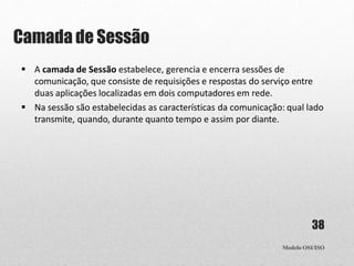 Camada de Sessão
Modelo OSI/ISO
38
 A camada de Sessão estabelece, gerencia e encerra sessões de
comunicação, que consiste de requisições e respostas do serviço entre
duas aplicações localizadas em dois computadores em rede.
 Na sessão são estabelecidas as características da comunicação: qual lado
transmite, quando, durante quanto tempo e assim por diante.
 