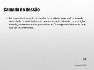 Camada de Sessão
Modelo OSI/ISO
39
 Fornece a sincronização das tarefas dos usuários, colocando pontos de
controle de fluxo de dados para que, em caso de falhas de comunicação
na rede, somente os dados posteriores ao último ponto de controle terão
que ser retransmitidos.
 