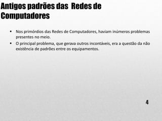 Antigos padrões das Redes de
Computadores
4
 Nos primórdios das Redes de Computadores, haviam inúmeros problemas
presentes no meio.
 O principal problema, que gerava outros incontáveis, era a questão da não
existência de padrões entre os equipamentos.
 