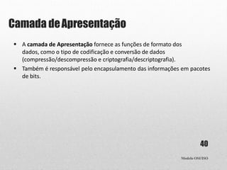 Camada deApresentação
Modelo OSI/ISO
40
 A camada de Apresentação fornece as funções de formato dos
dados, como o tipo de codificação e conversão de dados
(compressão/descompressão e criptografia/descriptografia).
 Também é responsável pelo encapsulamento das informações em pacotes
de bits.
 