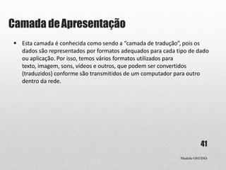 Camada deApresentação
Modelo OSI/ISO
41
 Esta camada é conhecida como sendo a “camada de tradução”, pois os
dados são representados por formatos adequados para cada tipo de dado
ou aplicação. Por isso, temos vários formatos utilizados para
texto, imagem, sons, vídeos e outros, que podem ser convertidos
(traduzidos) conforme são transmitidos de um computador para outro
dentro da rede.
 