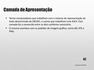 Camada deApresentação
Modelo OSI/ISO
42
 Temos computadores que trabalham com o sistema de representação de
texto denominado de EBCDIC, e outros que trabalham com ASCII. Esta
camada faz a conversão entre os dois conforme necessário.
 O mesmo acontece com os padrões de imagem gráfica, como GIF, JPG e
PNG.
 