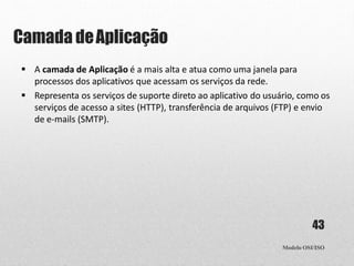 Camada deAplicação
Modelo OSI/ISO
43
 A camada de Aplicação é a mais alta e atua como uma janela para
processos dos aplicativos que acessam os serviços da rede.
 Representa os serviços de suporte direto ao aplicativo do usuário, como os
serviços de acesso a sites (HTTP), transferência de arquivos (FTP) e envio
de e-mails (SMTP).
 
