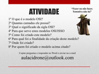 ATIVIDADE
1º O que é o modelo OSI?
2ª Quantas camadas ele possui?
3º Qual o significado da sigla OSI?
4ª Para que serve estes modelos OSI/ISSO
5ª Como foi criado este modelo?
6ª Para qual foi a finalidade da criação deste modelo?
7ª Onde foi criado?
8ª Por quem foi criado o modelo acima citado?
Copiar perguntas e responder no Word e enviar no e-mail
aulacidrone@outlook.com
“Fazer ou não fazer.
Tentativa não há”
 
