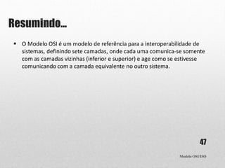 Resumindo...
Modelo OSI/ISO
47
 O Modelo OSI é um modelo de referência para a interoperabilidade de
sistemas, definindo sete camadas, onde cada uma comunica-se somente
com as camadas vizinhas (inferior e superior) e age como se estivesse
comunicando com a camada equivalente no outro sistema.
 