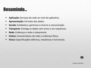Resumindo...
Modelo OSI/ISO
48
 Aplicação: Serviços de rede ao nível do aplicativo.
 Apresentação: Formato dos dados.
 Sessão: Estabelece, gerencia e encerra a comunicação.
 Transporte: Entrega os dados sem erros e em sequência.
 Rede: Endereço e rede e roteamento.
 Enlace: Características de rede e endereço físico;
 Física: Especificações elétricas, mecânicas e funcionais.
 