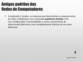 Antigos padrões das
Redes de Computadores
Modelo OSI/ISO
6
 A explicação é simples: as empresas que desenvolviam os equipamentos
de redes, trabalhavam com a chamada arquitetura fechada. Com
isso, configurações, funcionalidades e outras características de
determinado fabricante, eram completamente distintas de um outro
fabricante.
 
