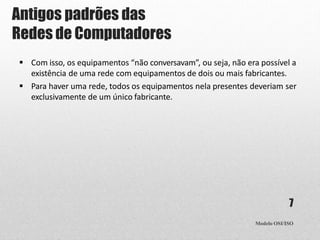 Antigos padrões das
Redes de Computadores
Modelo OSI/ISO
7
 Com isso, os equipamentos “não conversavam”, ou seja, não era possível a
existência de uma rede com equipamentos de dois ou mais fabricantes.
 Para haver uma rede, todos os equipamentos nela presentes deveriam ser
exclusivamente de um único fabricante.
 