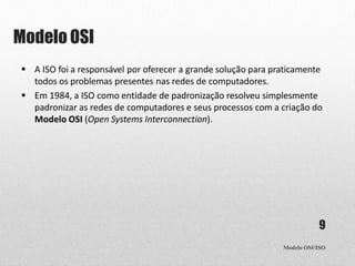 Modelo OSI
Modelo OSI/ISO
9
 A ISO foi a responsável por oferecer a grande solução para praticamente
todos os problemas presentes nas redes de computadores.
 Em 1984, a ISO como entidade de padronização resolveu simplesmente
padronizar as redes de computadores e seus processos com a criação do
Modelo OSI (Open Systems Interconnection).
 