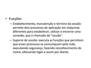 • Funções
– Estabelecimento, manutenção e término da sessão:
permite dois processos de aplicação em máquinas
diferentes para estabelecer, utilizar e encerrar uma
conexão, que é chamado de "sessão".
– Suporte de sessão: executa as funções que permitem
que esses processos se comuniquem pela rede,
executando segurança, fazendo reconhecimento de
nome, efetuando login e assim por diante.
 