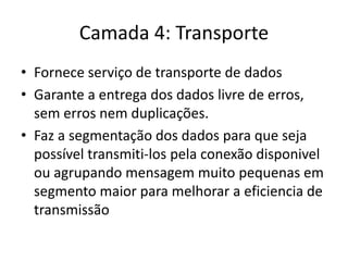 Camada 4: Transporte
• Fornece serviço de transporte de dados
• Garante a entrega dos dados livre de erros,
sem erros nem duplicações.
• Faz a segmentação dos dados para que seja
possível transmiti-los pela conexão disponivel
ou agrupando mensagem muito pequenas em
segmento maior para melhorar a eficiencia de
transmissão
 