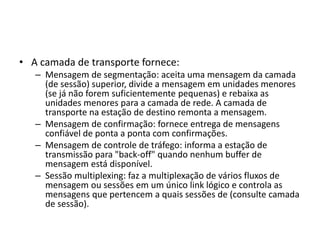 • A camada de transporte fornece:
– Mensagem de segmentação: aceita uma mensagem da camada
(de sessão) superior, divide a mensagem em unidades menores
(se já não forem suficientemente pequenas) e rebaixa as
unidades menores para a camada de rede. A camada de
transporte na estação de destino remonta a mensagem.
– Mensagem de confirmação: fornece entrega de mensagens
confiável de ponta a ponta com confirmações.
– Mensagem de controle de tráfego: informa a estação de
transmissão para "back-off" quando nenhum buffer de
mensagem está disponível.
– Sessão multiplexing: faz a multiplexação de vários fluxos de
mensagem ou sessões em um único link lógico e controla as
mensagens que pertencem a quais sessões de (consulte camada
de sessão).
 