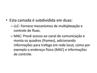 • Esta camada é subdividida em duas:
– LLC: Fornece mecanismos de multiplexação e
controle de fluxo.
– MAC: Provê acesso ao canal de comunicação e
monta os quadros (frames), adicionando
informações para trafego em rede local, como por
exemplo o endereço fisico (MAC) e informações
de controle.
 