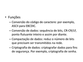 • Funções
– Conversão do código de caractere: por exemplo,
ASCII para EBCDIC.
– Conversão de dados: sequência de bits, CR-CR/LF,
ponto flutuante inteiro e assim por diante.
– Compactação de dados: reduz o número de bits
que precisam ser transmitidos na rede.
– Criptografia de dados: criptografar dados para fins
de segurança. Por exemplo, criptografia de senha.
 