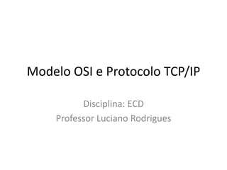 Modelo OSI e Protocolo TCP/IP
Disciplina: ECD
Professor Luciano Rodrigues
 