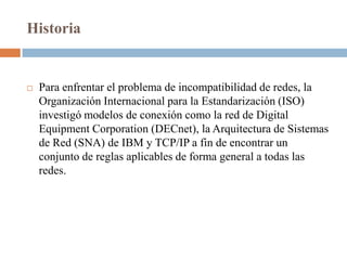 Historia


   Para enfrentar el problema de incompatibilidad de redes, la
    Organización Internacional para la Estandarización (ISO)
    investigó modelos de conexión como la red de Digital
    Equipment Corporation (DECnet), la Arquitectura de Sistemas
    de Red (SNA) de IBM y TCP/IP a fin de encontrar un
    conjunto de reglas aplicables de forma general a todas las
    redes.
 