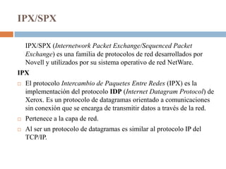 IPX/SPX

    IPX/SPX (Internetwork Packet Exchange/Sequenced Packet
    Exchange) es una familia de protocolos de red desarrollados por
    Novell y utilizados por su sistema operativo de red NetWare.
IPX
   El protocolo Intercambio de Paquetes Entre Redes (IPX) es la
    implementación del protocolo IDP (Internet Datagram Protocol) de
    Xerox. Es un protocolo de datagramas orientado a comunicaciones
    sin conexión que se encarga de transmitir datos a través de la red.
   Pertenece a la capa de red.
   Al ser un protocolo de datagramas es similar al protocolo IP del
    TCP/IP.
 