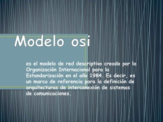 es el modelo de red descriptivo creado por la
Organización Internacional para la
Estandarización en el año 1984. Es decir, es
un marco de referencia para la definición de
arquitecturas de interconexión de sistemas
de comunicaciones.
 
